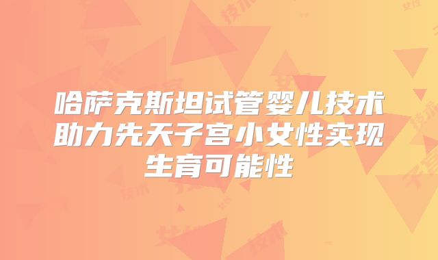 哈萨克斯坦试管婴儿技术助力先天子宫小女性实现生育可能性