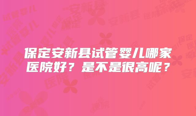 保定安新县试管婴儿哪家医院好？是不是很高呢？