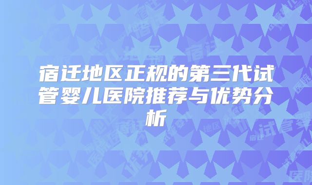 宿迁地区正规的第三代试管婴儿医院推荐与优势分析