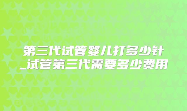 第三代试管婴儿打多少针_试管第三代需要多少费用