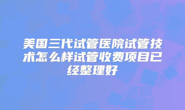 美国三代试管医院试管技术怎么样试管收费项目已经整理好