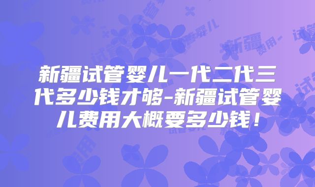 新疆试管婴儿一代二代三代多少钱才够-新疆试管婴儿费用大概要多少钱！