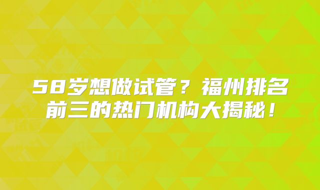 58岁想做试管？福州排名前三的热门机构大揭秘！
