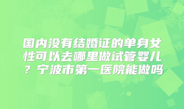 国内没有结婚证的单身女性可以去哪里做试管婴儿？宁波市第一医院能做吗