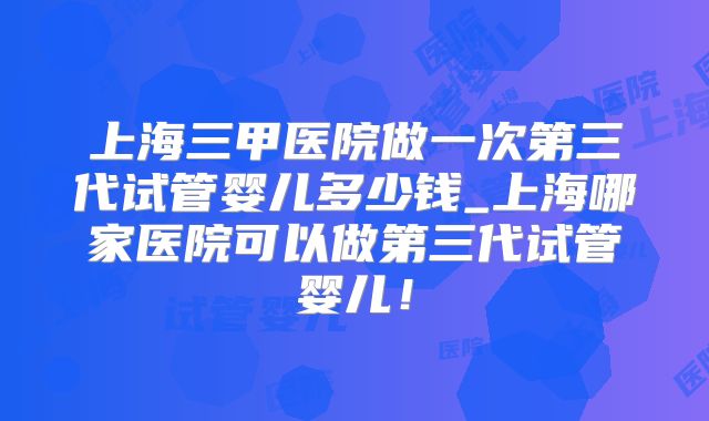 上海三甲医院做一次第三代试管婴儿多少钱_上海哪家医院可以做第三代试管婴儿！