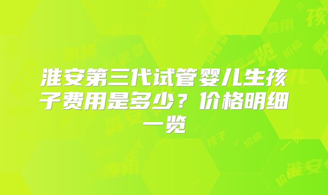 淮安第三代试管婴儿生孩子费用是多少？价格明细一览