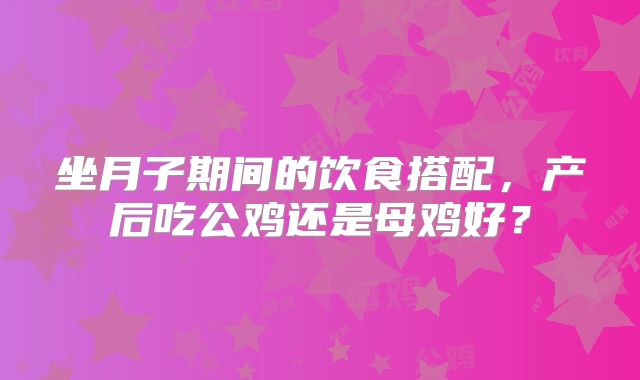 坐月子期间的饮食搭配，产后吃公鸡还是母鸡好？