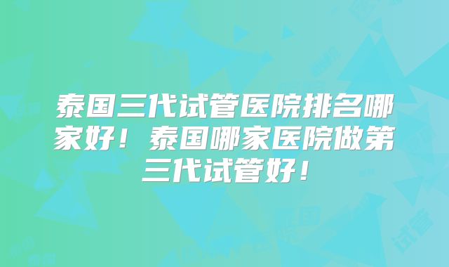 泰国三代试管医院排名哪家好！泰国哪家医院做第三代试管好！