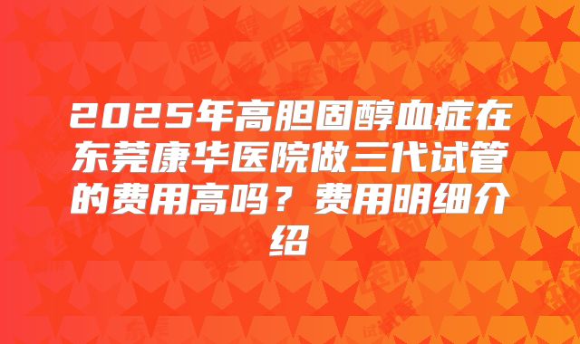 2025年高胆固醇血症在东莞康华医院做三代试管的费用高吗？费用明细介绍