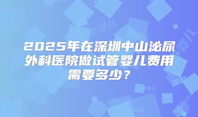 2025年在深圳中山泌尿外科医院做试管婴儿费用需要多少？