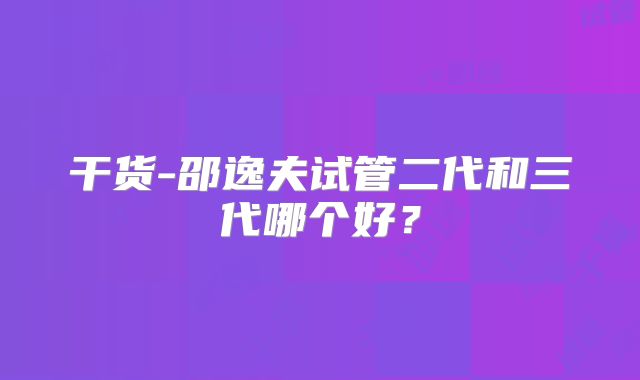 干货-邵逸夫试管二代和三代哪个好？