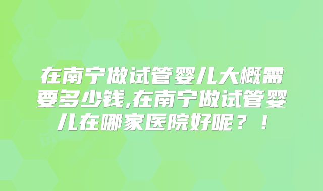 在南宁做试管婴儿大概需要多少钱,在南宁做试管婴儿在哪家医院好呢？！