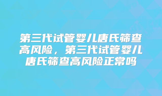第三代试管婴儿唐氏筛查高风险，第三代试管婴儿唐氏筛查高风险正常吗
