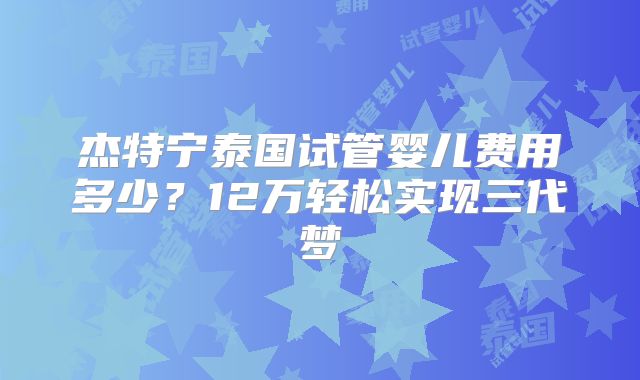 杰特宁泰国试管婴儿费用多少？12万轻松实现三代梦