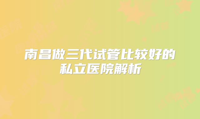 南昌做三代试管比较好的私立医院解析