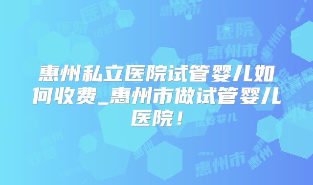 惠州私立医院试管婴儿如何收费_惠州市做试管婴儿医院！