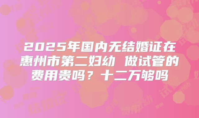 2025年国内无结婚证在惠州市第二妇幼 做试管的费用贵吗?十二万够吗