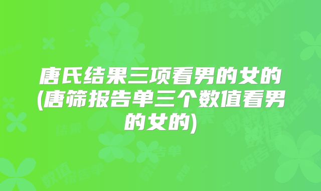 唐氏结果三项看男的女的(唐筛报告单三个数值看男的女的)