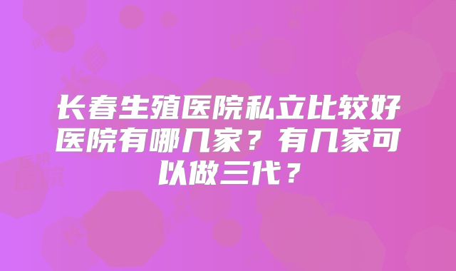 长春生殖医院私立比较好医院有哪几家？有几家可以做三代？