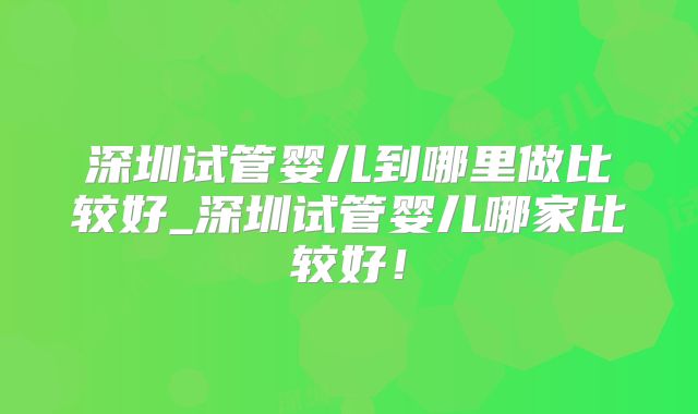 深圳试管婴儿到哪里做比较好_深圳试管婴儿哪家比较好！