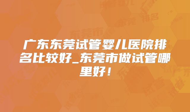 广东东莞试管婴儿医院排名比较好_东莞市做试管哪里好！
