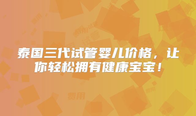 泰国三代试管婴儿价格，让你轻松拥有健康宝宝！