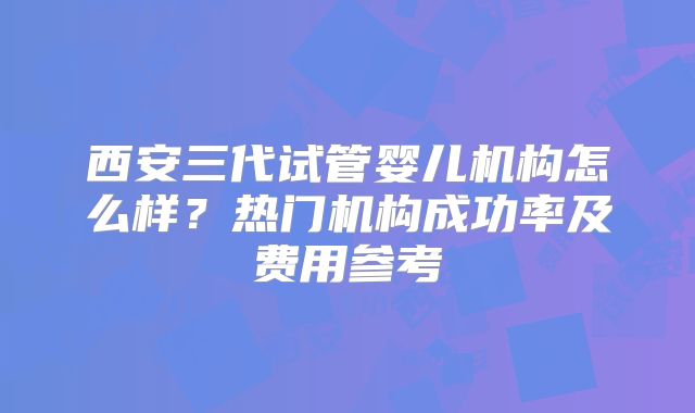 西安三代试管婴儿机构怎么样？热门机构成功率及费用参考