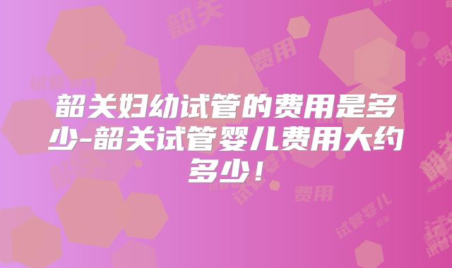 韶关妇幼试管的费用是多少-韶关试管婴儿费用大约多少！