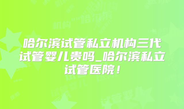 哈尔滨试管私立机构三代试管婴儿贵吗_哈尔滨私立试管医院！