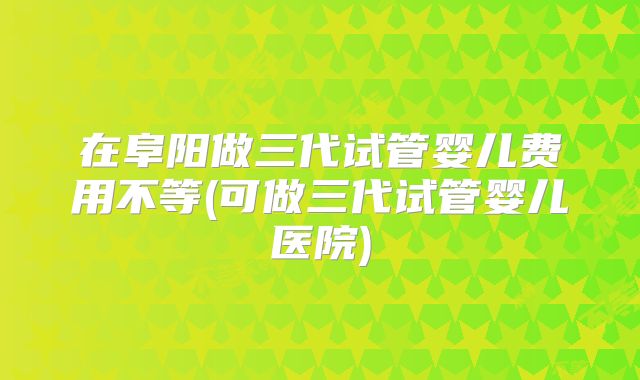 在阜阳做三代试管婴儿费用不等(可做三代试管婴儿医院)
