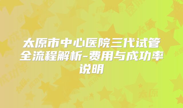 太原市中心医院三代试管全流程解析-费用与成功率说明