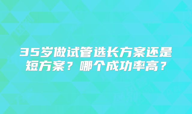 35岁做试管选长方案还是短方案?哪个成功率高?