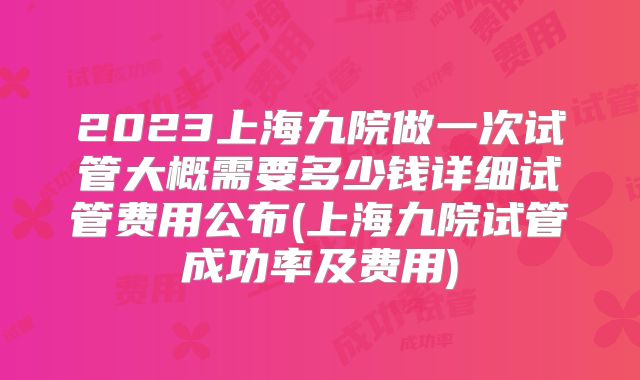 2023上海九院做一次试管大概需要多少钱详细试管费用公布(上海九院试管成功率及费用)
