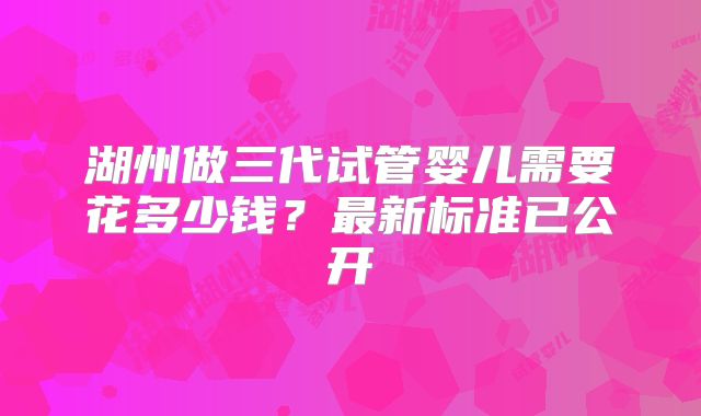 湖州做三代试管婴儿需要花多少钱？最新标准已公开