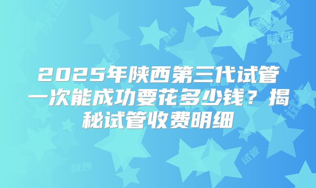 2025年陕西第三代试管一次能成功要花多少钱？揭秘试管收费明细