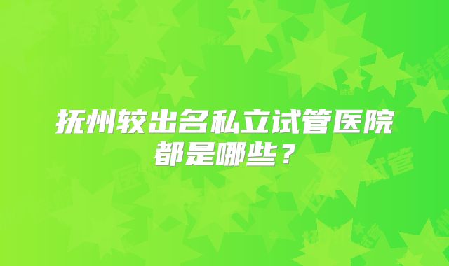 抚州较出名私立试管医院都是哪些？