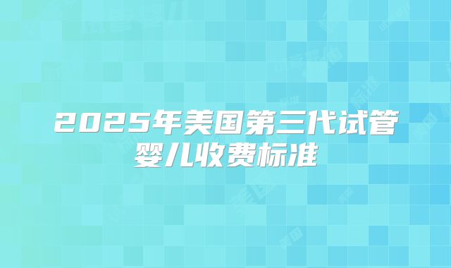 2025年美国第三代试管婴儿收费标准
