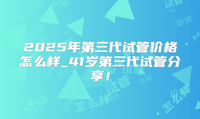 2025年第三代试管价格怎么样_41岁第三代试管分享！