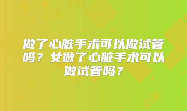做了心脏手术可以做试管吗？女做了心脏手术可以做试管吗？