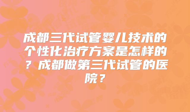 成都三代试管婴儿技术的个性化治疗方案是怎样的？成都做第三代试管的医院？