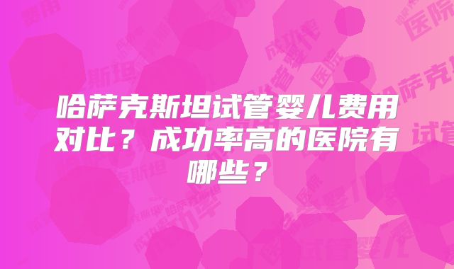 哈萨克斯坦试管婴儿费用对比？成功率高的医院有哪些？