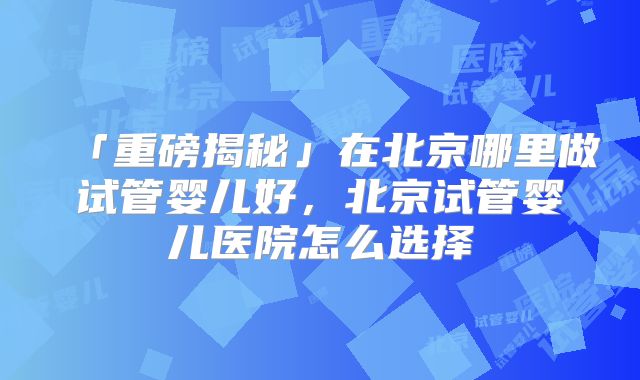 「重磅揭秘」在北京哪里做试管婴儿好，北京试管婴儿医院怎么选择