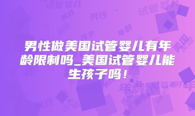 男性做美国试管婴儿有年龄限制吗_美国试管婴儿能生孩子吗！