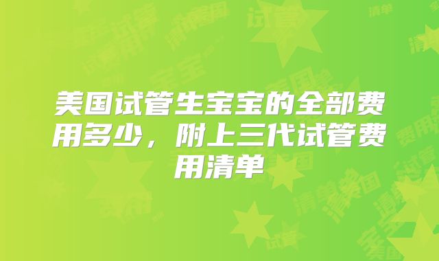美国试管生宝宝的全部费用多少,附上三代试管费用清单
