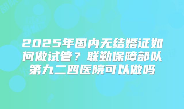 2025年国内无结婚证如何做试管？联勤保障部队第九二四医院可以做吗
