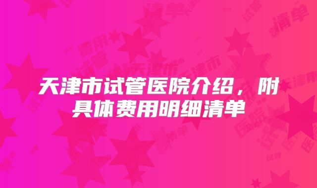 天津市试管医院介绍，附具体费用明细清单