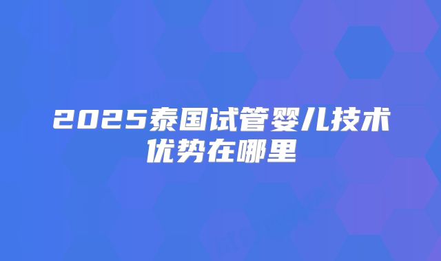 2025泰国试管婴儿技术优势在哪里