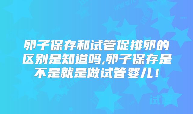 卵子保存和试管促排卵的区别是知道吗,卵子保存是不是就是做试管婴儿!