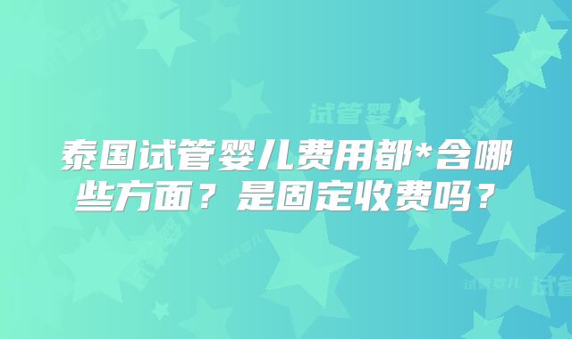 泰国试管婴儿费用都*含哪些方面？是固定收费吗？