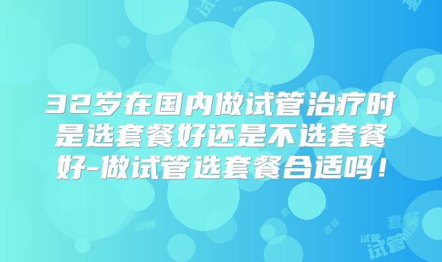 32岁在国内做试管治疗时是选套餐好还是不选套餐好-做试管选套餐合适吗！